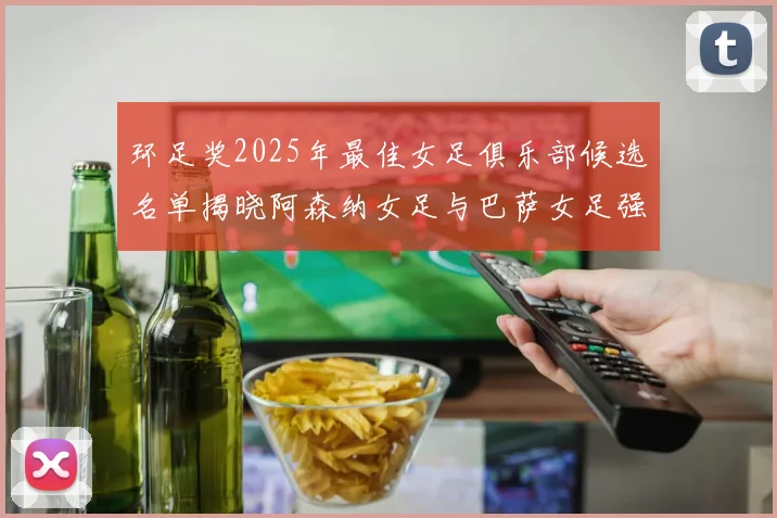 环足奖2025年最佳女足俱乐部候选名单揭晓阿森纳女足与巴萨女足强势领衔