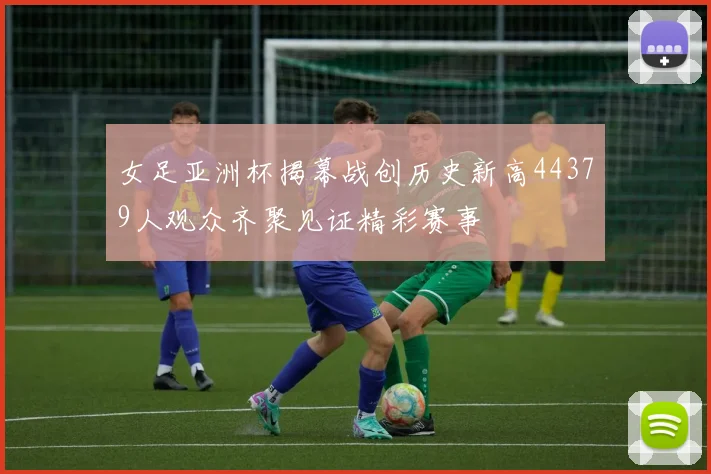 女足亚洲杯揭幕战创历史新高44379人观众齐聚见证精彩赛事