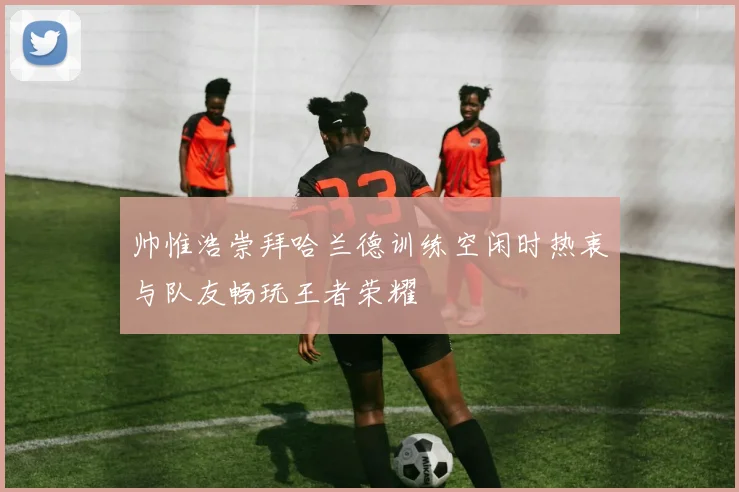 帅惟浩崇拜哈兰德训练空闲时热衷与队友畅玩王者荣耀