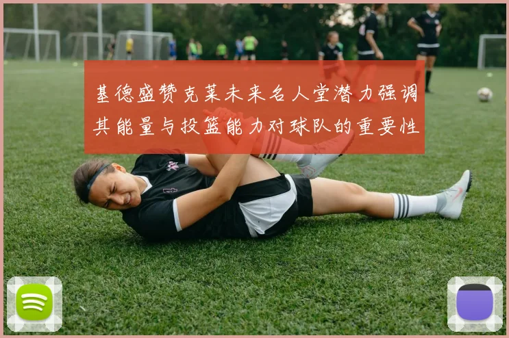 基德盛赞克莱未来名人堂潜力强调其能量与投篮能力对球队的重要性