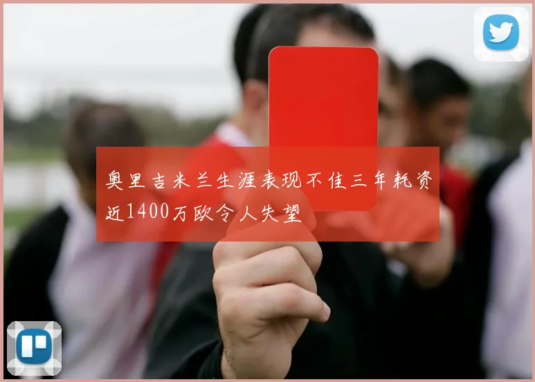奥里吉米兰生涯表现不佳三年耗资近1400万欧令人失望