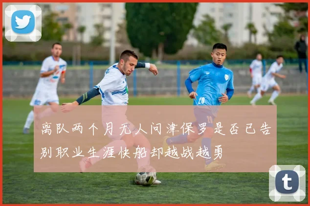 离队两个月无人问津保罗是否已告别职业生涯快船却越战越勇