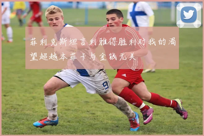 菲利克斯坦言利雅得胜利对我的渴望超越本菲卡与金钱无关