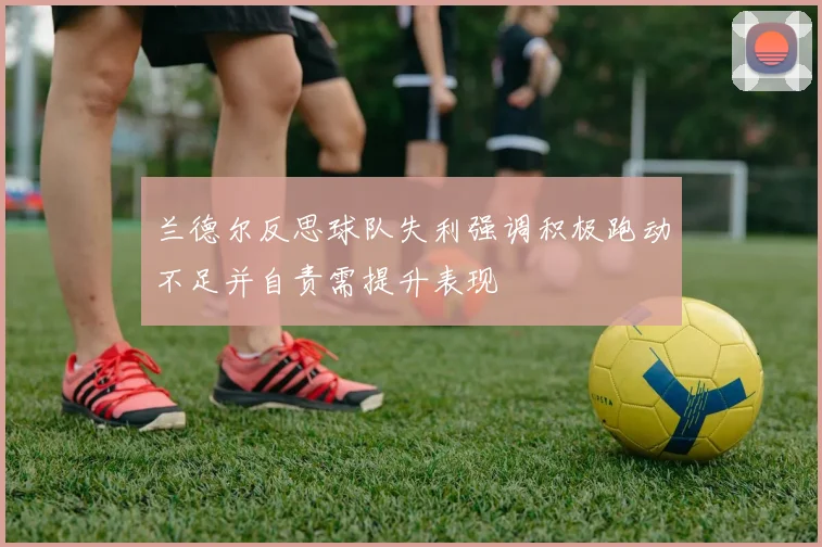 兰德尔反思球队失利强调积极跑动不足并自责需提升表现