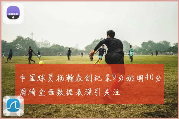 中国球员杨瀚森创纪录9分姚明40分周琦全面数据表现引关注