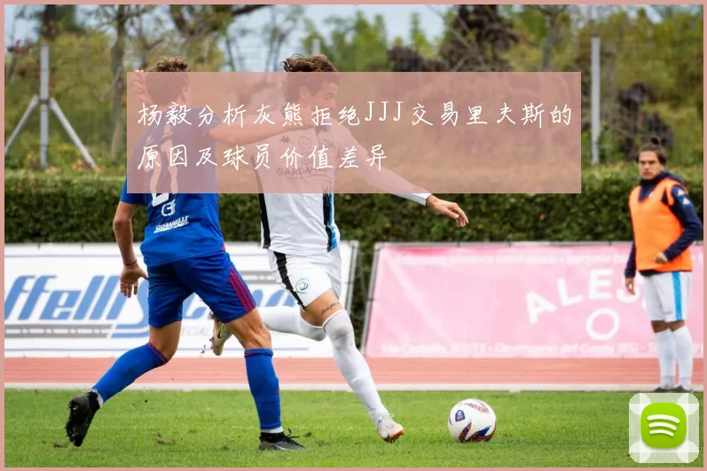 杨毅分析灰熊拒绝JJJ交易里夫斯的原因及球员价值差异