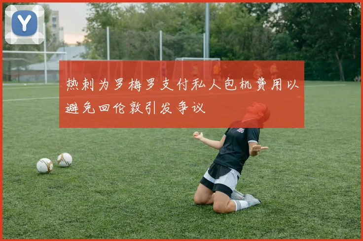 热刺为罗梅罗支付私人包机费用以避免回伦敦引发争议