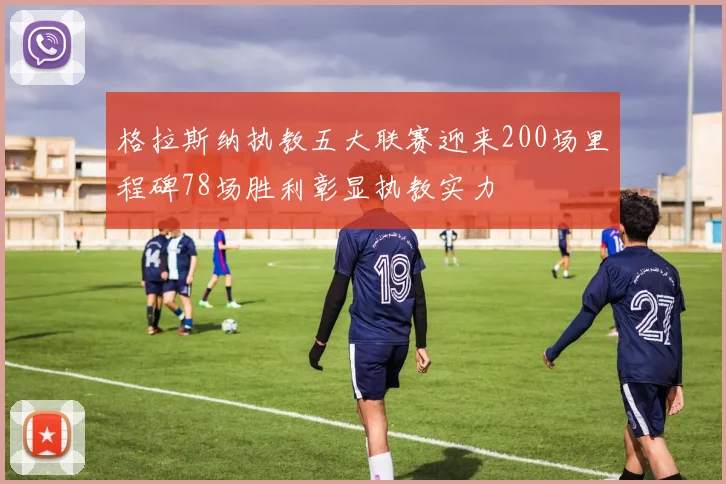 格拉斯纳执教五大联赛迎来200场里程碑78场胜利彰显执教实力