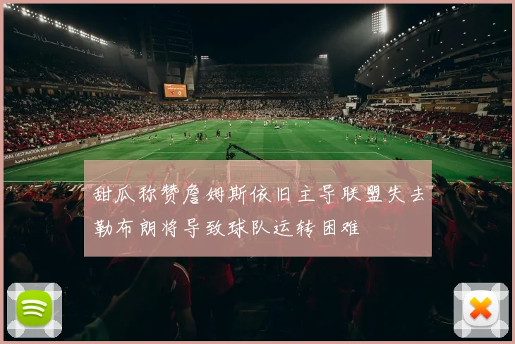 甜瓜称赞詹姆斯依旧主导联盟失去勒布朗将导致球队运转困难