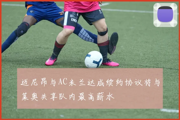 迈尼昂与AC米兰达成续约协议将与莱奥共享队内最高薪水