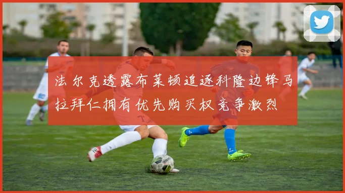法尔克透露布莱顿追逐科隆边锋马拉拜仁拥有优先购买权竞争激烈