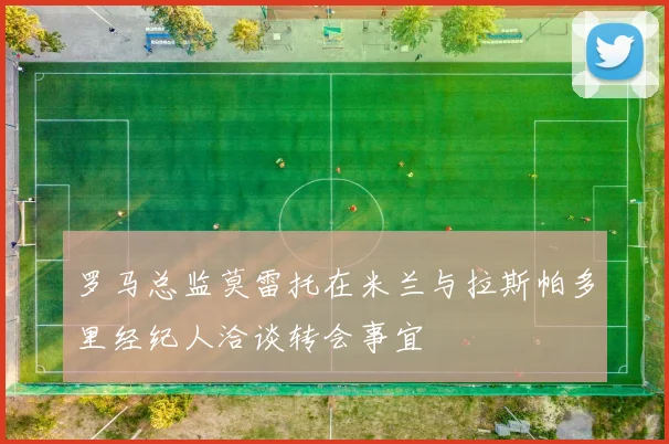 罗马总监莫雷托在米兰与拉斯帕多里经纪人洽谈转会事宜