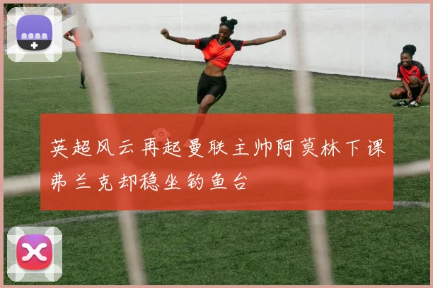 英超风云再起曼联主帅阿莫林下课弗兰克却稳坐钓鱼台