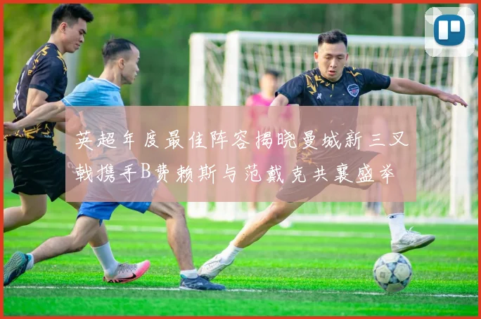英超年度最佳阵容揭晓曼城新三叉戟携手B费赖斯与范戴克共襄盛举