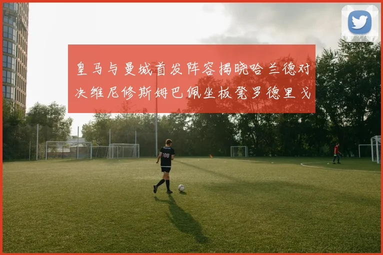 皇马与曼城首发阵容揭晓哈兰德对决维尼修斯姆巴佩坐板凳罗德里戈出战